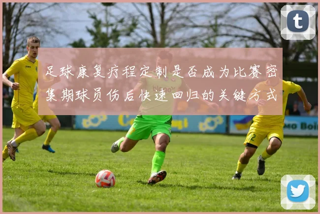 足球康复疗程定制是否成为比赛密集期球员伤后快速回归的关键方式